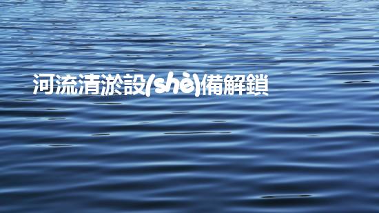 河流清淤設(shè)備解鎖水域潛力：提升水體清潔效率的革新方案！